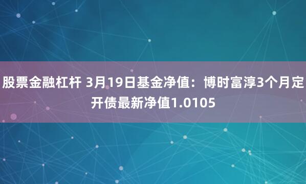 股票金融杠杆 3月19日基金净值：博时富淳3个月定开债最新净值1.0105