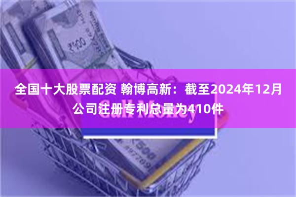 全国十大股票配资 翰博高新：截至2024年12月公司注册专利总量为410件