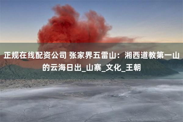 正规在线配资公司 张家界五雷山：湘西道教第一山的云海日出_山寨_文化_王朝