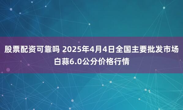 股票配资可靠吗 2025年4月4日全国主要批发市场白蒜6.0公分价格行情