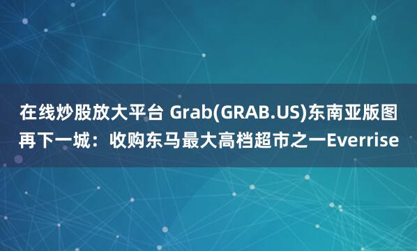 在线炒股放大平台 Grab(GRAB.US)东南亚版图再下一城：收购东马最大高档超市之一Everrise