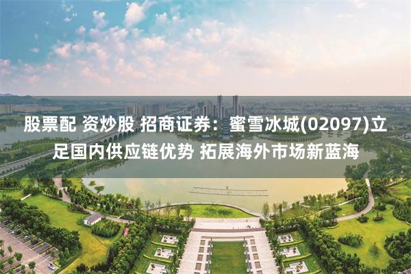股票配 资炒股 招商证券：蜜雪冰城(02097)立足国内供应链优势 拓展海外市场新蓝海