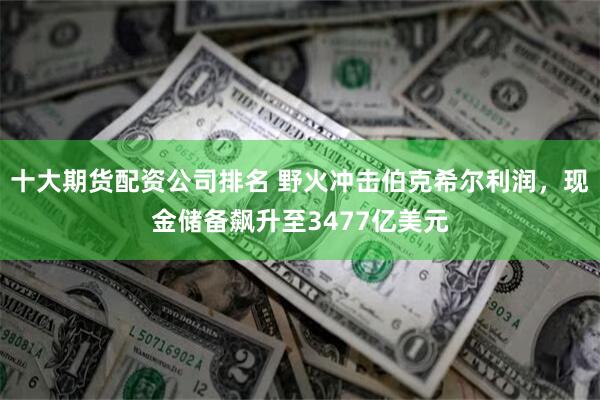 十大期货配资公司排名 野火冲击伯克希尔利润，现金储备飙升至3477亿美元