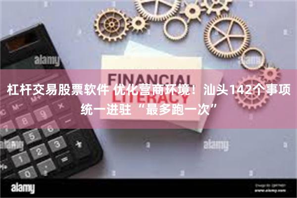 杠杆交易股票软件 优化营商环境！汕头142个事项统一进驻 “最多跑一次”