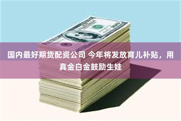 国内最好期货配资公司 今年将发放育儿补贴，用真金白金鼓励生娃