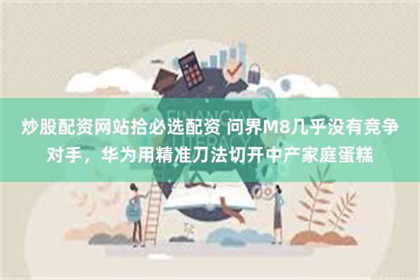 炒股配资网站拾必选配资 问界M8几乎没有竞争对手，华为用精准刀法切开中产家庭蛋糕
