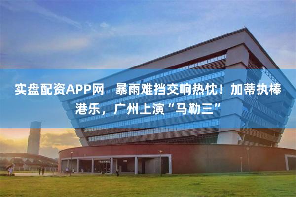 实盘配资APP网   暴雨难挡交响热忱！加蒂执棒港乐，广州上演“马勒三”