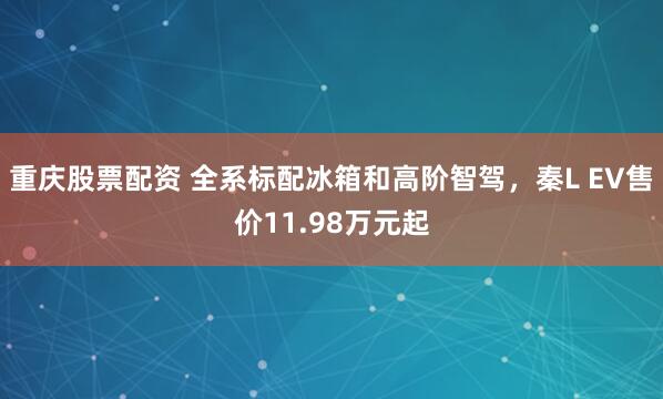 重庆股票配资 全系标配冰箱和高阶智驾，秦L EV售价11.98万元起