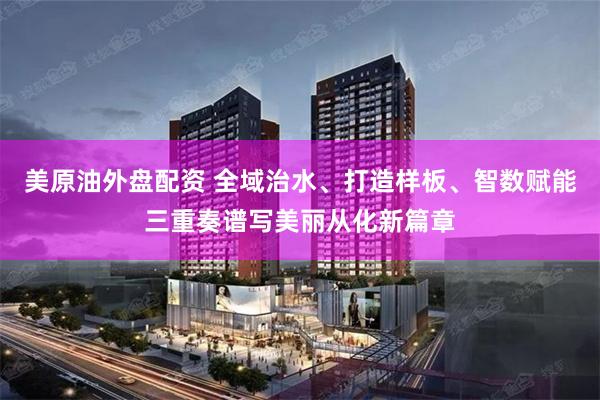 美原油外盘配资 全域治水、打造样板、智数赋能三重奏谱写美丽从化新篇章