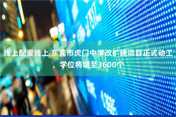线上配资线上 东莞市虎门中学改扩建项目正式动工，学位将增至3600个