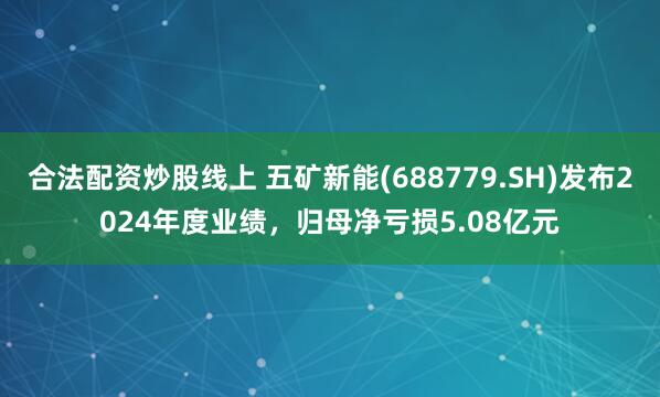 合法配资炒股线上 五矿新能(688779.SH)发布2024年度业绩，归母净亏损5.08亿元