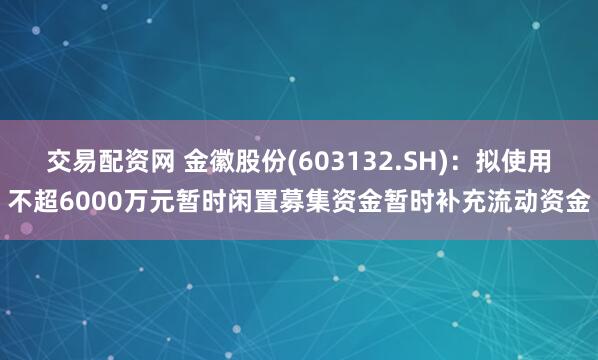 交易配资网 金徽股份(603132.SH)：拟使用不超6000万元暂时闲置募集资金暂时补充流动资金