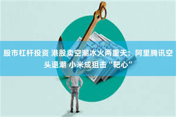 股市杠杆投资 港股卖空潮冰火两重天：阿里腾讯空头退潮 小米成狙击“靶心”
