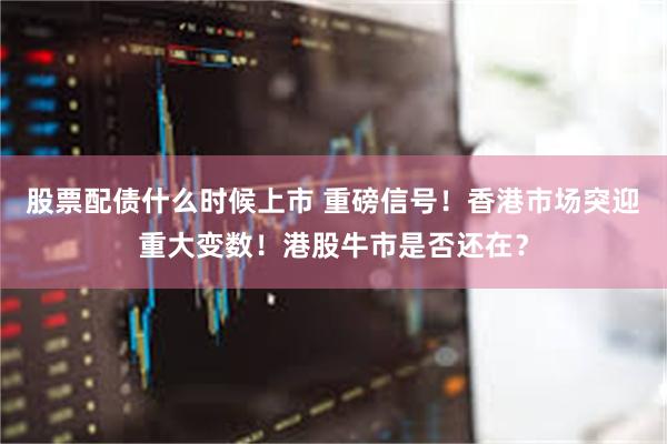 股票配债什么时候上市 重磅信号！香港市场突迎重大变数！港股牛市是否还在？