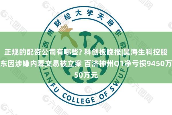 正规的配资公司有哪些? 科创板晚报|昊海生科控股股东因涉嫌内幕交易被立案 百济神州Q1净亏损9450万元