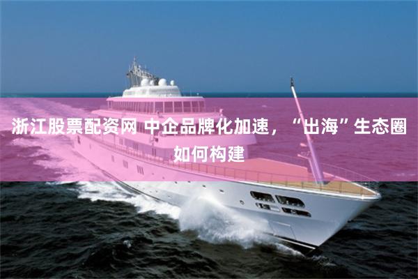 浙江股票配资网 中企品牌化加速，“出海”生态圈如何构建