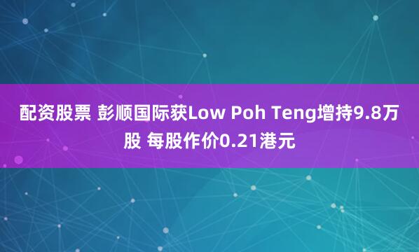配资股票 彭顺国际获Low Poh Teng增持9.8万股 每股作价0.21港元