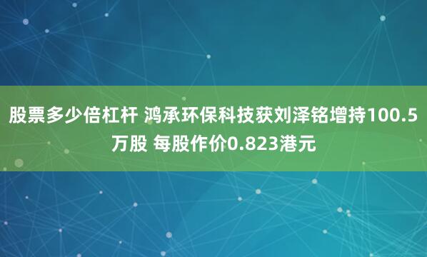 股票多少倍杠杆 鸿承环保科技获刘泽铭增持100.5万股 每股作价0.823港元