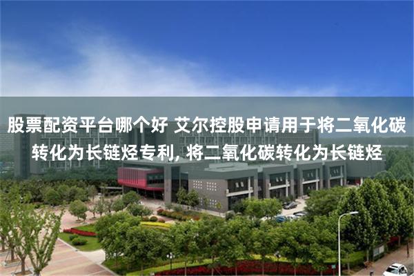 股票配资平台哪个好 艾尔控股申请用于将二氧化碳转化为长链烃专利, 将二氧化碳转化为长链烃