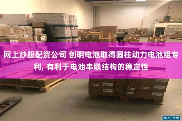 网上炒股配资公司 创明电池取得圆柱动力电池组专利, 有利于电池串联结构的稳定性