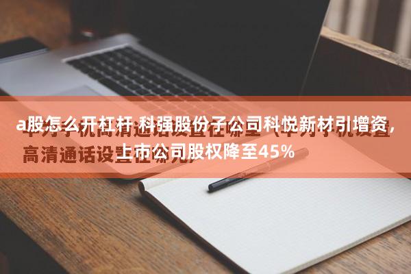 a股怎么开杠杆 科强股份子公司科悦新材引增资，上市公司股权降至45%