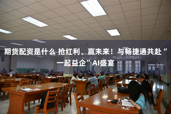 期货配资是什么 抢红利、赢未来！与畅捷通共赴“一起益企”AI盛宴