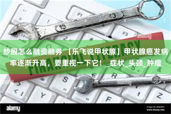 炒股怎么融资融券 【乐飞说甲状腺】甲状腺癌发病率逐渐升高，要重视一下它！_症状_头颈_肿瘤