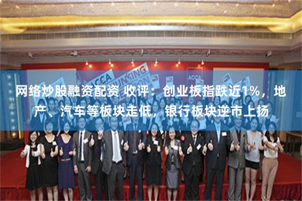 网络炒股融资配资 收评：创业板指跌近1%，地产、汽车等板块走低，银行板块逆市上扬