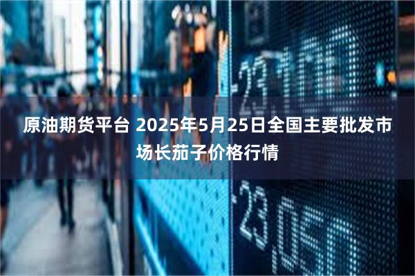 原油期货平台 2025年5月25日全国主要批发市场长茄子价格行情