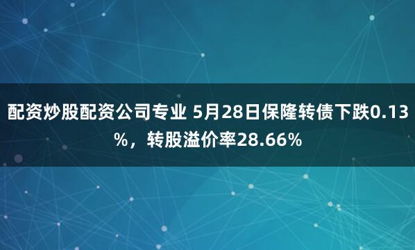 配资炒股配资公司专业 5月28日保隆转债下跌0.13%，转股溢价率28.66%