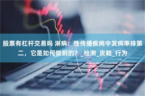 股票有杠杆交易吗 淋病：性传播疾病中发病率排第二，它是如何做到的？_检测_皮鞋_行为