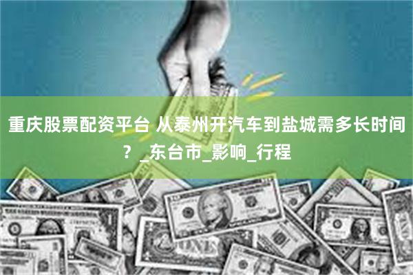 重庆股票配资平台 从泰州开汽车到盐城需多长时间？_东台市_影响_行程