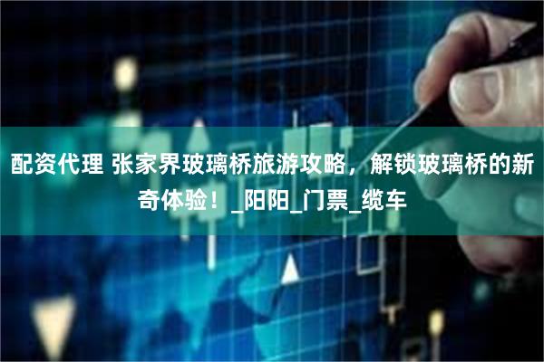配资代理 张家界玻璃桥旅游攻略，解锁玻璃桥的新奇体验！_阳阳_门票_缆车