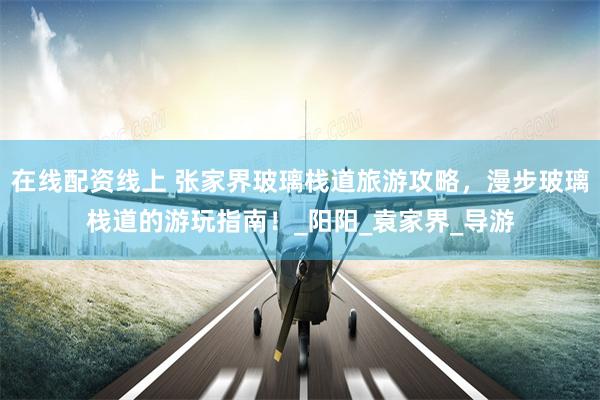 在线配资线上 张家界玻璃栈道旅游攻略，漫步玻璃栈道的游玩指南！_阳阳_袁家界_导游