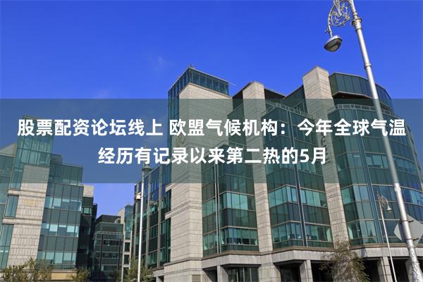 股票配资论坛线上 欧盟气候机构：今年全球气温经历有记录以来第二热的5月
