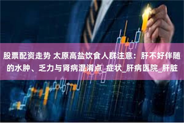 股票配资走势 太原高盐饮食人群注意：肝不好伴随的水肿、乏力与肾病混淆点_症状_肝病医院_肝脏