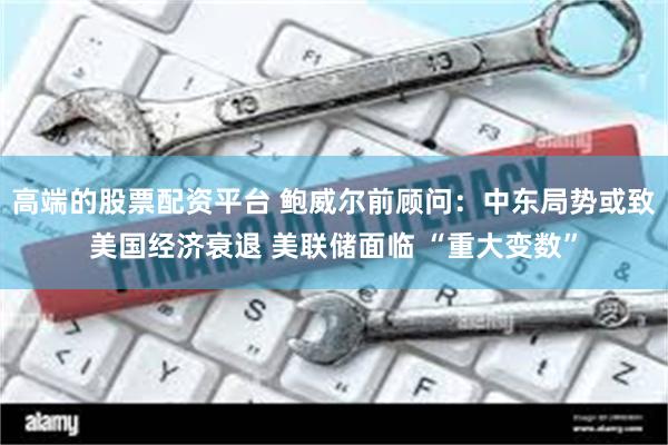 高端的股票配资平台 鲍威尔前顾问：中东局势或致美国经济衰退 美联储面临 “重大变数”