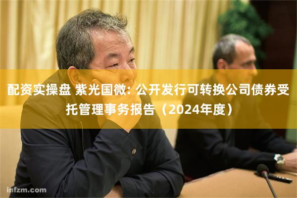 配资实操盘 紫光国微: 公开发行可转换公司债券受托管理事务报告（2024年度）