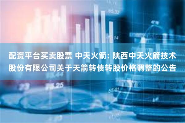 配资平台买卖股票 中天火箭: 陕西中天火箭技术股份有限公司关于天箭转债转股价格调整的公告