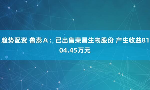 趋势配资 鲁泰Ａ：已出售荣昌生物股份 产生收益8104.45万元