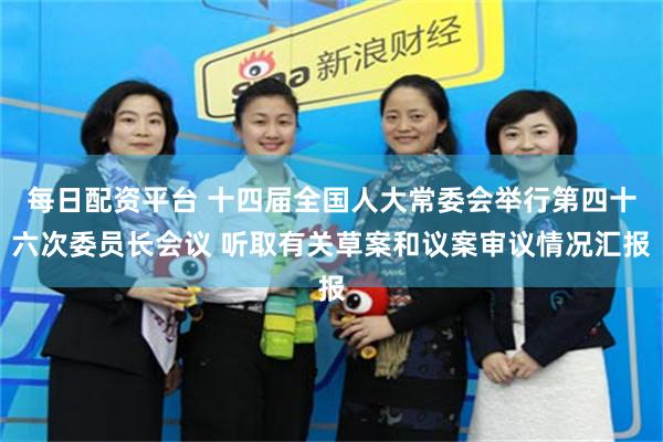 每日配资平台 十四届全国人大常委会举行第四十六次委员长会议 听取有关草案和议案审议情况汇报