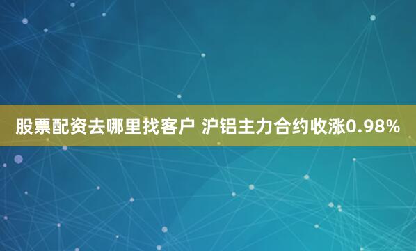 股票配资去哪里找客户 沪铝主力合约收涨0.98%