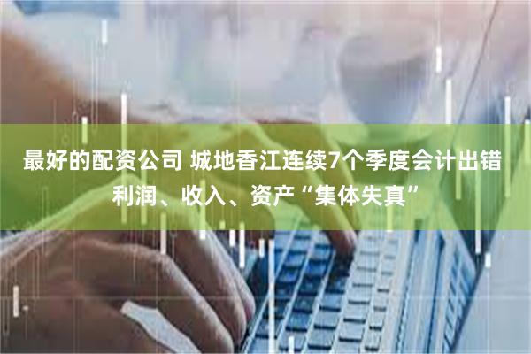 最好的配资公司 城地香江连续7个季度会计出错 利润、收入、资产“集体失真”