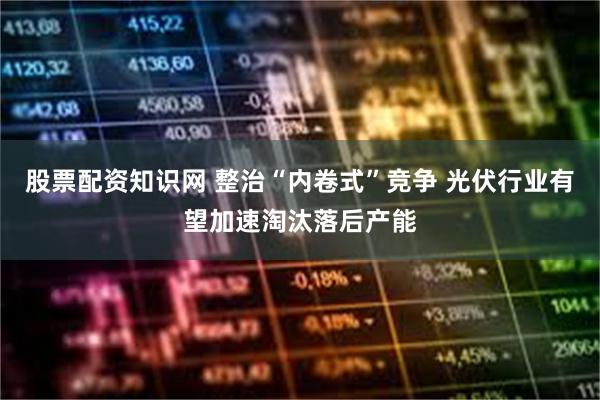 股票配资知识网 整治“内卷式”竞争 光伏行业有望加速淘汰落后产能